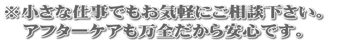 ※小さな仕事でもお気軽にご相談下さい。  　アフターケアも万全だから安心です。 
